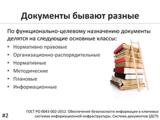 По	
  функционально-­‐целевому	
  назначению	
  документы	
  
делятся	
  на	
  следующие	
  основные	
  классы:	
  
•  Нормативно	
  правовые	
  
•  Организационно-­‐распорядительные	
  
•  Нормативные	
  
•  Методические	
  
•  Плановые	
  
•  Информационные	
  
ГОСТ	
  РО	
  0043-­‐002-­‐2012.	
  Обеспечение	
  безопасности	
  информации	
  в	
  ключевых	
  
системах	
  информационной	
  инфраструктуры.	
  Система	
  документов	
  (ДСП)	
  #2	
  
Документы	
  бывают	
  разные	
  
 