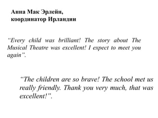 “Every child was brilliant! The story about The
Musical Theatre was excellent! I expect to meet you
again”.
“The children are so brave! The school met us
really friendly. Thank you very much, that was
excellent!”.
Анна Мак Эрлейн,
координатор Ирландии
 