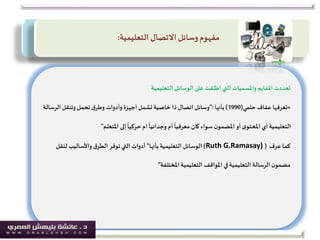 ‫تعددت‬‫املفايم‬‫التعليمية‬ ‫الوسائل‬ ‫على‬ ‫اطلقت‬‫التي‬ ‫واملسميات‬
«‫حلمي‬ ‫عفاف‬ ‫تعرفها‬(1990)‫بأنها‬":‫الرس‬‫وتنقل‬‫تحمل‬‫ق‬‫وطر‬ ‫وأدوات‬ ‫أجهزة‬‫تشمل‬ ‫خاصية‬ ‫ذا‬ ‫اتصال‬ ‫وسائل‬‫الة‬
‫إلى‬
ً
‫حركيا‬ ‫ام‬
ً
‫وجدانيا‬ ‫أم‬
ً
‫معرفيا‬ ‫كان‬ ‫سواء‬ ‫ن‬‫املضمو‬ ‫أو‬‫ى‬‫املحتو‬ ‫أي‬‫التعليمية‬‫املتعلم‬"
‫كما‬‫عرف‬(Ruth G.Ramasay))‫بأنها‬‫التعليمية‬ ‫الوسائل‬"‫لن‬ ‫واألساليب‬‫ق‬‫الطر‬ ‫توفر‬‫التي‬ ‫أدوات‬‫قل‬
‫التعليمية‬ ‫املواقف‬ ‫في‬‫التعليمية‬ ‫الرسالة‬‫ن‬‫مضمو‬‫املختلفة‬"
‫االتصال‬ ‫وسائل‬‫مفهوم‬‫التعليمية‬:
 