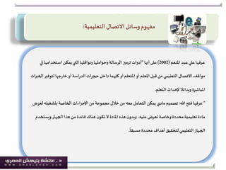 ‫عبد‬ ‫علي‬ ‫عرفها‬‫املنعم‬(2002)‫على‬‫أنها‬"‫وحواملها‬ ‫الرسالة‬ ‫ترميز‬ ‫أدوات‬‫ونواقلها‬‫ف‬ ‫استخدامها‬ ‫يمكن‬‫التي‬‫ي‬
‫لتوف‬ ‫جها‬‫ر‬‫خا‬ ‫أو‬ ‫اسة‬‫ر‬‫الد‬ ‫ات‬‫ر‬‫حج‬ ‫داخل‬ ‫كليهما‬‫أو‬ ‫املتعلم‬‫أو‬ ‫املعلم‬ ‫قبل‬ ‫من‬‫التعليمي‬ ‫االتصال‬ ‫مواقف‬‫ات‬‫ر‬‫الخب‬ ‫ير‬
‫املباشرة‬‫وبدائال‬‫التعلم‬ ‫إلحداث‬.
"‫هللا‬ ‫فتح‬ ‫عرفها‬:‫بتشغيل‬ ‫الخاصة‬ ‫اءات‬‫ر‬‫اإلج‬ ‫من‬‫مجموعة‬ ‫خالل‬‫من‬ ‫معه‬‫التعامل‬ ‫يمكن‬ ‫مادي‬‫تصميم‬‫لعرض‬‫ه‬
‫ويست‬ ‫الجهاز‬ ‫هذا‬ ‫من‬ ‫فائدة‬ ‫هناك‬ ‫ن‬‫تكو‬ ‫ال‬ ‫املادة‬ ‫هذه‬‫ن‬‫وبدو‬ ،‫عليه‬‫تعرض‬ ‫وخاصة‬ ‫محددة‬‫تعليمية‬ ‫مادة‬‫خدم‬
ً
‫مسبقا‬ ‫محددة‬ ‫أهداف‬‫لتحقيق‬‫التعليمي‬ ‫الجهاز‬.
‫االتصال‬ ‫وسائل‬‫مفهوم‬‫التعليمية‬:
 