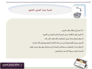 ‫ي‬‫العلو‬‫العرض‬‫جهاز‬ ‫أهمية‬
1)‫ال‬‫العرض‬ ‫مكان‬‫إظالم‬‫إلى‬‫يحتاج‬.
2)‫الجهاز‬‫األجهزة‬ ‫من‬ ‫لغيره‬‫بالنسبة‬‫الصيانة‬ ‫وسهل‬،‫التكلفة‬‫قليل‬.
3)‫يمكن‬‫ذلك‬ ‫األمر‬‫تطلب‬ ‫كلما‬‫الشفافيات‬ ‫عرض‬ ‫إعادة‬‫للمعلم‬.
4)‫عرض‬‫اهتماما‬‫أكثر‬‫ويجعلهم‬‫للمعلم‬‫التالميذ‬‫انتباه‬ ‫من‬‫تزيد‬‫مضيئة‬ ‫مكبرة‬ ‫صورة‬.
5)‫يمكن‬‫املعلم‬ ‫وجهد‬‫وقت‬ ‫يوفر‬‫وذلك‬‫اسية‬‫ر‬‫الد‬‫الحصة‬‫قبل‬
ً
‫مسبقا‬‫الشفافيات‬‫إعداد‬.
6)‫يمتاز‬‫والتشغيل‬‫االستخدام‬‫بسهولة‬‫الجهاز‬.
 