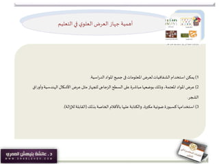 ‫التعليم‬ ‫في‬ ‫ي‬‫العلو‬‫العرض‬ ‫جهاز‬‫أهمية‬
1)‫يمكن‬‫املعلومات‬ ‫لعرض‬‫الشفافيات‬‫استخدام‬‫فى‬‫اسية‬‫ر‬‫الد‬‫املواد‬ ‫جميع‬.
2)‫عرض‬‫السطح‬ ‫على‬ ‫مباشرة‬ ‫بوضعها‬‫وذلك‬،‫املعتمة‬‫املواد‬‫الزجاجى‬‫و‬‫الهندسية‬ ‫األشكال‬ ‫عرض‬‫مثل‬ ‫للجهاز‬‫اق‬‫ر‬‫أو‬
‫الشجر‬.
3)‫استخدامها‬‫بذلك‬‫الخاصة‬‫باألقالم‬ ‫عليها‬‫والكتابة‬ ،‫مكبرة‬‫ضوئية‬‫كسبورة‬(‫الة‬‫ز‬‫لإل‬‫القابلة‬.)
 