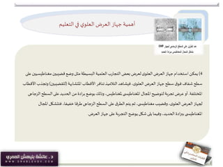 ‫التعليم‬ ‫في‬ ‫ي‬‫العلو‬‫العرض‬ ‫جهاز‬‫أهمية‬
4)‫ي‬‫مكن‬‫مغناط‬‫قضيبين‬ ‫وضع‬ ‫مثل‬‫البسيطة‬‫العلمية‬‫ب‬‫ر‬‫التجا‬ ‫بعض‬ ‫لعرض‬‫ى‬‫العلو‬ ‫العرض‬ ‫جهاز‬‫استخدام‬‫على‬‫يسيين‬
‫املتشابهة‬ ‫األقطاب‬ ‫تنافر‬‫التالميذ‬ ‫فيشاهد‬،‫ى‬‫العلو‬ ‫العرض‬ ‫جهاز‬ ‫سطح‬ ‫ق‬‫فو‬ ‫شفاف‬ ‫سطح‬(‫للقضيبين‬)‫األقطاب‬‫وتجذب‬
‫املختلفة‬.‫املجال‬‫لتوضيح‬‫تجربة‬ ‫عرض‬‫أو‬‫ى‬ ‫املغناطيس‬‫ال‬ ‫على‬‫الحديد‬ ‫من‬‫ادة‬‫ر‬‫ب‬ ‫بوضع‬‫وذلك‬ ،‫ملغناطيس‬‫سطح‬‫الزجاجى‬
‫وقضيب‬،‫ى‬‫العلو‬ ‫العرض‬‫لجهاز‬‫ى‬ ‫مغناطيس‬‫السطح‬ ‫على‬‫ق‬‫الطر‬‫يتم‬ ‫ثم‬ ،‫الزجاجى‬‫فتتشكل‬ ،‫خفيفا‬ ‫طرقا‬‫املجال‬
‫ى‬ ‫املغناطيس‬‫العرض‬ ‫جهاز‬‫على‬‫التجربة‬ ‫يوضح‬ ‫شكل‬‫يلى‬ ‫وفيما‬،‫الحديد‬ ‫ادة‬‫ر‬‫بب‬.
 