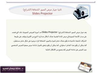 ‫ثانيا‬:‫الشفافة‬ ‫ر‬‫الصو‬‫عرض‬ ‫جهاز‬(‫ائح‬‫ر‬‫الش‬)
Slides Projector
‫الشفافة‬‫الصور‬ ‫عرض‬ ‫جهاز‬‫يعد‬(‫ائح‬‫ر‬‫الش‬)Slides Projector‫تعتمد‬‫التي‬‫تلك‬،‫الضوئية‬‫العروض‬ ‫أجهزة‬ ‫أحد‬
‫العلمية‬ ‫املادة‬ ‫عرض‬ ‫في‬‫الضوئية‬‫األشعة‬ ‫مسار‬ ‫على‬.‫على‬‫يتوقف‬ ‫األجهزة‬ ‫من‬‫النوع‬‫لهذا‬ ‫عدة‬ ‫أشكال‬ ‫هناك‬‫طبيعة‬
‫حامل‬ ‫شكل‬ ‫على‬ ‫عرضها‬‫اد‬‫ر‬‫امل‬‫الشفافة‬ ‫والصور‬‫للمواد‬ ‫حامل‬ ‫هناك‬‫ن‬‫يكو‬ ‫ما‬ ‫فأحيانا‬،‫املنتجة‬‫الشركات‬،‫مستطيل‬
‫ا‬ ‫للعرض‬ ‫صغيرة‬ ‫عرض‬ ‫شاشة‬‫بالجهاز‬ ‫يلحق‬‫ن‬‫يكو‬‫أن‬‫يمكن‬ ‫كما‬ ،‫اسطواني‬‫الحامل‬‫هذا‬‫ن‬‫يكو‬‫أن‬‫يمكن‬ ‫كما‬‫ي‬ ‫لشخص‬
‫التالية‬ ‫األشكال‬ ‫من‬‫يتضح‬ ‫كما‬ ‫العرض‬ ‫شاشة‬ ‫على‬ ‫العرض‬ ‫ن‬‫دو‬:
 