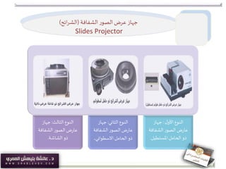 ‫جهاز‬‫الشفافة‬ ‫ر‬‫الصو‬‫عرض‬(‫ائح‬‫ر‬‫الش‬)
Slides Projector
‫الثالث‬ ‫النوع‬:‫جهاز‬
‫الشفاف‬‫ر‬‫الصو‬‫ض‬‫ر‬‫عا‬‫ة‬
‫الشاشة‬ ‫ذو‬.
‫الثاني‬ ‫النوع‬:‫جهاز‬
‫الشفاف‬‫ر‬‫الصو‬‫ض‬‫ر‬‫عا‬‫ة‬
‫االسطواني‬‫الحامل‬ ‫ذو‬.
‫ل‬‫األو‬ ‫النوع‬:‫جهاز‬
‫الشفاف‬‫ر‬‫الصو‬‫ض‬‫ر‬‫عا‬‫ة‬
‫املستطيل‬‫الحامل‬ ‫ذو‬.
 