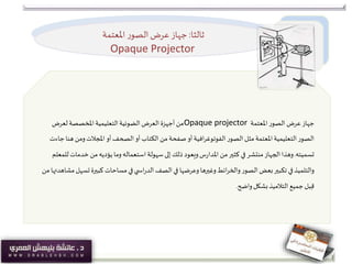 ‫ثالثا‬:‫املعتمة‬ ‫ر‬‫الصو‬‫عرض‬ ‫جهاز‬
Opaque Projector
‫املعتمة‬‫الصور‬ ‫عرض‬ ‫جهاز‬Opaque projector‫لعرض‬‫املخصصة‬‫التعليمية‬‫الضوئية‬ ‫العرض‬ ‫أجهزة‬ ‫من‬
‫ه‬ ‫ومن‬‫املجالت‬ ‫أو‬‫الصحف‬ ‫أو‬‫الكتاب‬ ‫من‬ ‫صفحة‬‫أو‬‫افية‬‫ر‬‫الفوتوغ‬‫الصور‬ ‫مثل‬‫املعتمة‬‫التعليمية‬‫الصور‬‫جاءت‬ ‫نا‬
‫تسميته‬.‫خدم‬ ‫من‬‫يؤديه‬ ‫وما‬‫استعماله‬‫سهولة‬‫إلى‬ ‫ذلك‬ ‫ويعود‬‫س‬‫ر‬‫املدا‬ ‫من‬‫كثير‬ ‫في‬‫منتشر‬‫الجهاز‬‫وهذا‬‫للمعلم‬‫ات‬
‫ت‬‫كبيرة‬ ‫مساحات‬ ‫في‬‫ي‬ ‫اس‬‫ر‬‫الد‬‫الصف‬ ‫في‬ ‫وعرضها‬ ‫وغيرها‬‫ائط‬‫ر‬‫والخ‬‫الصور‬ ‫بعض‬‫تكبير‬ ‫في‬‫والتلميذ‬‫من‬ ‫مشاهدتها‬‫سهل‬
‫واضح‬‫بشكل‬‫التالميذ‬ ‫جميع‬‫بل‬ِ‫ق‬.
 