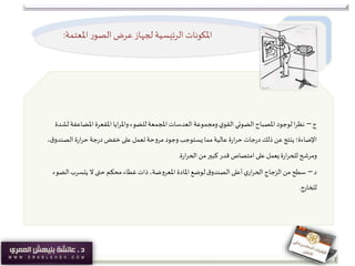 ‫املعتمة‬ ‫ر‬‫الصو‬‫عرض‬‫لجهاز‬ ‫الرئيسية‬ ‫املكونات‬:
‫ج‬–‫املضاعف‬ ‫املقعرة‬‫ايا‬‫ر‬‫وامل‬‫للضوء‬‫املجمعة‬ ‫العدسات‬ ‫ومجموعة‬‫ي‬‫القو‬‫الضوئي‬‫املصباح‬‫لوجود‬‫ا‬‫ر‬‫نظ‬‫لشدة‬ ‫ة‬
‫ق‬‫الصندو‬ ‫ة‬‫ر‬‫ا‬‫ر‬‫ح‬‫جة‬‫ر‬‫د‬ ‫خفض‬ ‫على‬ ‫تعمل‬‫مروحة‬ ‫وجود‬‫يستوجب‬ ‫مما‬‫عالية‬ ‫ة‬‫ر‬‫ا‬‫ر‬‫ح‬ ‫جات‬‫ر‬‫د‬‫ذلك‬ ‫عن‬‫ينتج‬ ‫اإلضاءة؛‬،
‫ة‬‫ر‬‫ا‬‫ر‬‫الح‬ ‫من‬‫كبير‬ ‫قدر‬ ‫امتصاص‬ ‫على‬ ‫يعمل‬‫ة‬‫ر‬‫ا‬‫ر‬‫للح‬ ‫ومرشح‬.
‫د‬–‫الض‬‫يتسرب‬ ‫ال‬ ‫حتى‬ ‫محكم‬ ‫غطاء‬‫ذات‬،‫املعروضة‬ ‫املادة‬ ‫لوضع‬‫ق‬‫الصندو‬ ‫أعلى‬‫ي‬‫ار‬‫ر‬‫الح‬‫الزجاج‬ ‫من‬ ‫سطح‬‫وء‬
‫للخارج‬.
 