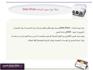 ً
‫ابعا‬‫ر‬:‫البيانات‬‫عرض‬ ‫جهاز‬Data Show
‫جهاز‬‫البيانات‬ ‫عرض‬Data Show‫أو‬‫الفيديو‬ ‫جهاز‬‫أو‬‫الحاسوب‬ ‫جهاز‬‫مخرجات‬‫وتكبير‬‫بعكس‬ ‫يقوم‬ ‫جهاز‬‫هو‬
‫أجهزة‬‫أو‬‫ن‬‫التلفزيو‬DVD‫العرض‬ ‫شاشة‬ ‫إلى‬.
‫الحديثة‬ ‫األجهزة‬ ‫من‬‫اإللكتروني‬ ‫العرض‬ ‫جهاز‬‫ويعتبر‬‫التى‬‫م‬‫اد‬‫ز‬‫و‬ ،‫كبيرة‬ ‫بسرعة‬‫س‬‫ر‬‫املدا‬ ‫واقتحمت‬ ‫ظهرت‬‫استخدامه‬ ‫ن‬
‫التطبيقية‬‫امج‬‫ر‬‫الب‬‫وتوافر‬،‫التعليمية‬‫املؤسسات‬ ‫في‬‫الحاسوب‬ ‫أجهزة‬‫توافر‬‫فى‬‫املجاالت‬ ‫كافة‬.
 