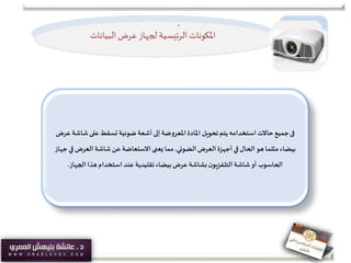 ‫املكونات‬‫الرئيسية‬‫البيانات‬‫عرض‬‫لجهاز‬
‫فى‬‫شاش‬‫على‬‫تسقط‬ ‫ضوئية‬ ‫أشعة‬ ‫إلى‬ ‫املعروضة‬ ‫املادة‬ ‫تحويل‬‫يتم‬ ‫استخدامه‬ ‫حاالت‬‫جميع‬‫عرض‬ ‫ة‬
‫الضوئي‬‫العرض‬ ‫أجهزة‬ ‫في‬ ‫الحال‬‫هو‬ ‫مثلما‬ ‫بيضاء‬.‫ف‬ ‫العرض‬ ‫شاشة‬‫عن‬ ‫االستعاضة‬‫يعنى‬ ‫مما‬‫جهاز‬ ‫ي‬
‫الجهاز‬ ‫هذا‬ ‫استخدام‬ ‫عند‬ ‫تقليدية‬‫بيضاء‬‫عرض‬ ‫بشاشة‬ ‫ن‬‫التلفزيو‬ ‫شاشة‬‫أو‬ ‫الحاسوب‬.
.
 