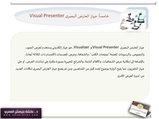 ً
‫خامسا‬:‫ى‬‫البصر‬ ‫ض‬‫ر‬‫العا‬‫جهاز‬Visual Presenter
‫ى‬‫البصر‬ ‫ض‬‫ر‬‫العا‬ ‫جهاز‬Visual Presenter‫أو‬Visualizer،،‫الصور‬ ‫لعرض‬‫يستخدم‬‫إلكتروني‬ ‫جهاز‬ ‫هو‬
‫املعتمة‬ ‫والرسومات‬ ،‫والنصوص‬"‫الكتب‬ ‫صفحات‬"‫املجسمات‬ ‫وعرض‬ ،‫والشفافة‬،(‫أبع‬‫الثالثة‬‫ذات‬ ‫األجسام‬‫اد‬)،
‫شاش‬ ‫على‬ ‫مكبرة‬ ‫بصورة‬‫املجهرية‬‫ائح‬‫ر‬‫والش‬،‫الثابتة‬‫واألفالم‬،‫الشفافيات‬ ‫عرض‬‫إمكانية‬‫إلى‬ ‫باإلضافة‬‫على‬ ‫أو‬ ،‫العرض‬ ‫ات‬
‫املشاهدين‬ ‫من‬‫كبير‬‫لعدد‬ ‫بوضوح‬‫الرؤية‬‫يتيح‬ ‫مما‬،‫ن‬‫التلفزيو‬ ‫جهاز‬.‫ى‬‫البصر‬ ‫ض‬‫ر‬‫العا‬ ‫جهاز‬ ‫يجمع‬ ‫ثم‬ ‫ومن‬‫العديد‬‫إمكانات‬
‫العرض‬ ‫أجهزة‬ ‫من‬‫ى‬‫األخر‬
 