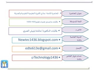 ‫املحاضرة‬‫عنوان‬
‫الفئة‬‫املستهدفة‬
‫خاص‬‫ـ‬‫ـ‬‫ـ‬‫ـ‬‫ب‬
‫الخاصة‬ ‫املدونة‬
‫باملادة‬
‫ـل‬‫ـ‬‫ـ‬‫ي‬‫االيم‬
‫حساب‬‫تويتر‬‫الخاص‬
‫باملادة‬
•‫املحاضرة‬‫الثامنة‬:‫وال‬ ‫التقليدية‬‫التعليمية‬‫األجهزة‬‫نماذج‬‫حديثة‬
•‫تقنيات‬‫ماجستير‬ ‫طالبات‬‫تعليم‬1435-1436
•‫طالبات‬‫ة‬‫ر‬‫الدكتو‬/‫عائشة‬‫بليهش‬‫ي‬‫العمر‬
•Newtec1436.blogspot.com
•edte613e@gmail.com
•Technology1436@
 