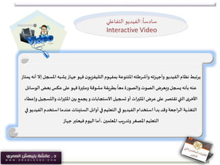 ‫ا‬‫يشبه‬‫جهاز‬‫فهو‬ ‫ن‬‫التليفزيو‬ ‫بمفهوم‬‫املتنوعة‬‫وأشرطته‬ ‫وأجهزته‬ ‫الفيديو‬‫نظام‬‫يرتبط‬‫يمتاز‬ ‫أنه‬ ‫إال‬‫ملسجل‬
‫ال‬‫بعض‬‫عكس‬‫على‬ ‫فهو‬‫ومثيرة‬‫مشوقة‬ ‫بطريقة‬
ً
‫معا‬ ‫ة‬‫ر‬‫والصو‬‫الصوت‬‫ويعرض‬‫يسجل‬ ‫بأنه‬‫عنه‬‫وسائل‬
‫والت‬ ‫املثيرات‬‫بين‬ ‫يجمع‬‫و‬‫االستجابات‬‫تسجيل‬‫أو‬ ‫املثيرات‬‫عرض‬‫على‬ ‫تقتصر‬‫التي‬ ‫ى‬‫األخر‬‫وإعطاء‬‫سجيل‬
‫ا‬‫استخدم‬‫عندما‬ ‫الستينات‬ ‫أوائل‬ ‫في‬‫التعليم‬ ‫في‬ ‫الفيديو‬‫استخدام‬ ‫بدأ‬‫وقد‬ ‫الراجعة‬ ‫التغذية‬‫في‬ ‫لفيديو‬
‫جهاز‬‫فيعتبر‬‫اليوم‬‫،أما‬ ‫املعلمين‬‫يب‬‫ر‬‫وتد‬‫املصغر‬‫التعليم‬
ً
‫سادسا‬:‫الفيديو‬‫ـاعلي‬‫ف‬‫الت‬
Interactive Video
 