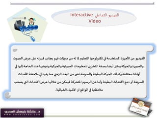 ‫الفيديو‬‫عل‬ ‫ته‬‫ر‬‫قد‬‫بجانب‬‫فهو‬ ‫مميزات‬‫من‬‫له‬ ‫ملا‬‫التعليم‬‫تكنولوجيا‬ ‫في‬‫املستخدمة‬ ‫األجهزة‬‫من‬‫الصوت‬‫عرض‬ ‫ى‬
‫الحاج‬‫عند‬‫وعرضها‬‫والحركية‬‫الصوتية‬‫للمعلومات‬ ‫التخزين‬ ‫بصفة‬‫أيضا‬ ‫يمتاز‬‫والحركة‬‫ة‬‫ر‬‫والصو‬‫في‬‫إليها‬ ‫ة‬
‫األ‬ ‫مالحظة‬ ‫في‬ ‫يفيد‬‫مما‬‫الزمني‬ ‫البعد‬‫من‬ ‫تغير‬ ‫والسريعة‬‫البطيئة‬‫الحركة‬‫وكذلك‬‫مختلفة‬‫أوقات‬‫حداث‬
‫ي‬‫التي‬ ‫األحداث‬ ‫عرض‬ ‫خاللها‬‫من‬‫فيمكن‬ ‫املتحركة‬‫الرسوم‬‫عن‬‫وأما‬‫البطيئة‬ ‫األحداث‬ ‫دمج‬‫أو‬ ‫السريعة‬‫صعب‬
‫الخيالية‬‫األشياء‬‫أو‬ ‫الواقع‬ ‫في‬‫مالحظتها‬.
‫الفيديو‬‫ـاعلي‬‫ف‬‫الت‬Interactive
Video
 