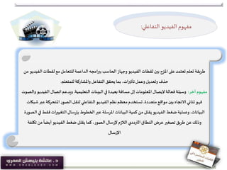 ‫طريقة‬‫لقطات‬ ‫مع‬‫للتعامل‬ ‫الداعمة‬ ‫امجه‬‫ر‬‫بب‬ ‫الحاسب‬‫وجهاز‬ ‫الفيديو‬‫لقطات‬ ‫بين‬ ‫املزج‬‫على‬‫تعتمد‬ ‫تعلم‬‫من‬ ‫الفيديو‬
‫للمتعلم‬ ‫واملشاركة‬ ‫التفاعل‬‫يحقق‬ ‫بما‬ ،‫تأثيرات‬‫وعمل‬ ‫وتعديل‬ ‫حذف‬.
‫آخر‬‫مفهوم‬:‫التعليمية‬ ‫البيئات‬ ‫في‬ ‫بعيدة‬ ‫مسافة‬ ‫إلى‬ ‫املعلومات‬ ‫إليصال‬ ‫فعالة‬ ‫وسيلة‬.‫ال‬ ‫اتصال‬‫ويدعم‬‫والصوت‬ ‫فيديو‬
‫متعددة‬ ‫مواقع‬ ‫بين‬‫االتجاه‬‫ثنائي‬ ‫فهو‬.‫املتحركة‬‫الصور‬‫لنقل‬‫التفاعلي‬‫الفيديو‬ ‫نظم‬‫معظم‬‫تستخدم‬‫شبكات‬ ‫عبر‬
‫البيانات‬.‫فق‬ ‫التغييرات‬ ‫سال‬‫ر‬‫بإ‬ ‫الخطوط‬ ‫عبر‬ ‫املرسلة‬ ‫البيانات‬‫كمية‬ ‫من‬ ‫يقلل‬ ‫الفيديو‬ ‫ضغط‬‫وعملية‬‫الصورة‬ ‫في‬ ‫ط‬
‫ت‬‫من‬
ً
‫أيضا‬‫الفيديو‬ ‫ضغط‬ ‫يقلل‬‫كما‬،‫الصور‬ ‫سال‬‫ر‬‫إل‬ ‫م‬‫ز‬‫الال‬ ‫الترددي‬‫النطاق‬‫عرض‬ ‫تصغير‬‫طريق‬ ‫عن‬‫وذلك‬‫كلفة‬
‫سال‬‫ر‬‫اإل‬
‫التفاعلي‬ ‫الفيديو‬ ‫مفهوم‬:
 