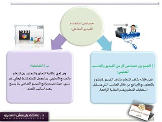 ‫استخدام‬ ‫خصائص‬
‫التفاعلي‬ ‫الفيديو‬::
‫ب‬)‫التفاعلية‬:
‫املتعل‬ ‫بين‬‫والتجاوب‬‫ر‬‫التحاو‬ ‫إمكانية‬‫تعني‬‫وهى‬‫م‬
‫إي‬‫نشط‬ ‫املتعلم‬‫يجعل‬‫بما‬ ،‫التعليمي‬ ‫والبرنامج‬‫غير‬ ‫جابي‬
‫بم‬‫التفاعلي‬ ‫الفيديو‬ ‫امج‬‫ر‬‫ب‬‫تصمم‬ ‫حيث‬ ،‫سلبي‬‫يسمح‬ ‫ا‬
‫التعلم‬ ‫أساليب‬‫بتعدد‬.
‫أ‬)‫والحاس‬‫الفيديو‬‫من‬ ‫كل‬‫خصائص‬ ‫بين‬‫الجمع‬‫ب‬
‫التعليمي‬:
‫الفيديو‬ ‫مشاهد‬‫املتعلم‬ ‫يشاهد‬ ‫خالله‬‫فمن‬,‫ي‬‫ثم‬‫قوم‬
‫يست‬ ‫الذي‬ ‫الحاسب‬ ‫خالل‬ ‫من‬ ‫البرنامج‬ ‫مع‬‫ر‬‫بالتحاو‬‫قبل‬
‫اجعة‬‫ر‬‫ال‬ ‫التغذية‬ ‫ويقدم‬ ‫املتعلم‬ ‫استجابات‬.
 