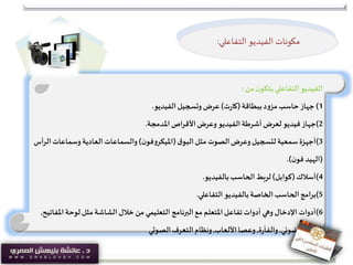 ‫من‬‫ن‬‫يتكو‬‫التفاعلي‬ ‫الفيديو‬:
1)‫جهاز‬‫ببطاقة‬‫د‬‫و‬‫مز‬‫حاسب‬(‫ت‬‫ر‬‫كا‬)‫الفيديو‬‫وتسجيل‬‫عرض‬.
2)‫جهاز‬‫املدمجة‬‫األقراص‬‫وعرض‬ ‫الفيديو‬‫أشرطة‬‫لعرض‬ ‫فيديو‬.
3)‫أجهزة‬‫ق‬‫البو‬‫مثل‬ ‫الصوت‬‫وعرض‬‫لتسجيل‬‫سمعية‬(‫ن‬‫فو‬‫و‬‫امليكر‬)‫وسماعات‬ ‫العادية‬‫والسماعات‬‫الرأس‬
(‫ن‬‫فو‬ ‫الهيد‬.)
4)‫أسالك‬(‫كوابل‬)‫بالفيديو‬‫الحاسب‬‫لربط‬.
5)‫برامج‬‫التفاعلي‬ ‫بالفيديو‬‫الخاصة‬‫الحاسب‬.
6)‫أدوات‬‫امل‬‫لوحة‬‫مثل‬‫الشاشة‬ ‫خالل‬‫من‬ ‫التعليمي‬ ‫البرنامج‬‫مع‬ ‫املتعلم‬‫تفاعل‬ ‫أدوات‬‫وهي‬ ‫اإلدخال‬‫فاتيح‬,
‫الضوئي‬ ‫والقلم‬,‫ة‬‫ر‬‫والفأ‬,‫األلعاب‬‫وعصا‬,‫الصوتي‬‫التعرف‬‫ونظام‬
‫الفيديو‬ ‫مكونات‬‫التفاعلي‬:
 