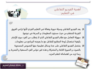 (1‫ت‬ ‫لأنها‬ ‫الفردي‬ ‫التعليم‬ ‫في‬ ‫وفعالة‬ ‫حيوية‬ ‫وسيلة‬ ‫التفاعلي‬ ‫الفيديو‬ ‫يعد‬‫الفروق‬ ‫راعي‬
‫عرضها‬ ‫في‬ ‫السرعة‬ ‫و‬ ‫المعلومات‬ ‫مستوى‬ ‫حيث‬ ‫من‬ ‫للمتعلم‬ ‫الفردية‬.
(2‫سوى‬ ‫الفرد‬ ‫من‬ ‫يتطلب‬ ‫لا‬ ‫الذي‬ ‫التفاعلي‬ ‫الفيديو‬ ‫نظام‬ ‫مع‬ ‫التعامل‬ ‫سهولة‬‫الإلمام‬
‫معل‬ ‫من‬ ‫البرنامج‬ ‫يعرضه‬ ‫ما‬ ‫مع‬ ‫للتفاعل‬ ‫المفاتيح‬ ‫لوحة‬ ‫استعمال‬ ‫بكيفية‬‫ومات‬.
(3‫المص‬ ‫النصوص‬ ‫منها‬ ‫تعليمية‬ ‫وسائل‬ ‫عدة‬ ‫على‬ ‫التفاعلي‬ ‫الفيديو‬ ‫يشتمل‬‫حوبة‬
‫و‬ ‫السمعية‬ ‫الفرد‬ ‫حواس‬ ‫تثير‬ ‫هذه‬ ‫و‬ ‫المتحركة‬ ‫و‬ ‫الثابتة‬ ‫الصورة‬ ‫و‬ ‫بالصوت‬‫البصرية‬,‫و‬
‫المزيد‬ ‫لتعلم‬ ‫اهتماماته‬ ‫من‬ ‫تزيد‬ ‫ربما‬.
‫أهمية‬‫الفيديو‬‫التفا‬‫علي‬
‫ف‬‫التعليم‬ ‫ي‬:
 