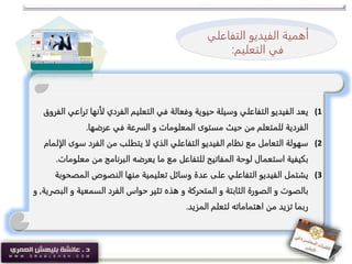 (1‫ت‬ ‫لأنها‬ ‫الفردي‬ ‫التعليم‬ ‫في‬ ‫وفعالة‬ ‫حيوية‬ ‫وسيلة‬ ‫التفاعلي‬ ‫الفيديو‬ ‫يعد‬‫الفروق‬ ‫راعي‬
‫عرضها‬ ‫في‬ ‫السرعة‬ ‫و‬ ‫المعلومات‬ ‫مستوى‬ ‫حيث‬ ‫من‬ ‫للمتعلم‬ ‫الفردية‬.
(2‫سوى‬ ‫الفرد‬ ‫من‬ ‫يتطلب‬ ‫لا‬ ‫الذي‬ ‫التفاعلي‬ ‫الفيديو‬ ‫نظام‬ ‫مع‬ ‫التعامل‬ ‫سهولة‬‫الإلمام‬
‫معل‬ ‫من‬ ‫البرنامج‬ ‫يعرضه‬ ‫ما‬ ‫مع‬ ‫للتفاعل‬ ‫المفاتيح‬ ‫لوحة‬ ‫استعمال‬ ‫بكيفية‬‫ومات‬.
(3‫المص‬ ‫النصوص‬ ‫منها‬ ‫تعليمية‬ ‫وسائل‬ ‫عدة‬ ‫على‬ ‫التفاعلي‬ ‫الفيديو‬ ‫يشتمل‬‫حوبة‬
‫و‬ ‫السمعية‬ ‫الفرد‬ ‫حواس‬ ‫تثير‬ ‫هذه‬ ‫و‬ ‫المتحركة‬ ‫و‬ ‫الثابتة‬ ‫الصورة‬ ‫و‬ ‫بالصوت‬‫البصرية‬,‫و‬
‫المزيد‬ ‫لتعلم‬ ‫اهتماماته‬ ‫من‬ ‫تزيد‬ ‫ربما‬.
‫أهمية‬‫الفيديو‬‫التفا‬‫علي‬
‫ف‬‫التعليم‬ ‫ي‬:
 