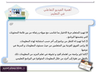 4)‫تهيئ‬‫قائ‬ ‫بين‬ ‫من‬ ‫رغباته‬ ‫و‬ ‫ميوله‬ ‫مع‬ ‫تتناسب‬ ‫بما‬ ‫الاختيار‬ ‫حرية‬ ‫للمتعلم‬‫المحتويات‬ ‫مة‬
‫البرنامج‬ ‫يتضمنها‬ ‫التي‬,
5)‫كما‬‫المعلومات‬ ‫لهذه‬ ‫استجابته‬ ‫حسب‬ ‫آخر‬ ‫إلى‬ ‫برنامج‬ ‫من‬ ‫التنقل‬ ‫له‬ ‫تهيئ‬.
6)‫يراعى‬‫السرعة‬ ‫و‬ ‫المعلومات‬ ‫مستوى‬ ‫حيث‬ ‫من‬ ‫المتعلمين‬ ‫بين‬ ‫الفردية‬ ‫الفروق‬‫في‬
‫عرضها‬.
7)‫كما‬‫ذل‬ ‫المعلومات‬ ‫من‬ ‫المزيد‬ ‫تعلم‬ ‫في‬ ‫تشوقه‬ ‫و‬ ‫الفرد‬ ‫اهتمام‬ ‫من‬ ‫برامجه‬ ‫تثير‬‫ك‬
‫التعلي‬ ‫البرنامج‬ ‫في‬ ‫المتوافرة‬ ‫المعلومات‬ ‫خلال‬ ‫من‬ ‫أخرى‬ ‫إلى‬ ‫فقرة‬ ‫من‬ ‫بالتنقل‬‫مي‬.
‫أهمية‬‫الفيديو‬‫التفا‬‫علي‬
‫ف‬‫التعليم‬ ‫ي‬:
 