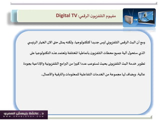‫ومع‬‫أن‬‫البث‬‫الرقمى‬‫الخي‬ ‫االن‬‫حتى‬ ‫يمثل‬‫ولكنه‬،‫كتكنولوجيا‬ ‫جديدا‬‫ليس‬ ‫التلفزيوني‬‫ي‬ ‫الرئيس‬‫ار‬
‫التكنولو‬‫هذه‬‫وتعتمد‬ ‫املختلفة‬‫بأنماطها‬‫ن‬‫التلفزيو‬‫محطات‬ ‫جميع‬‫آلية‬‫ل‬‫ستحو‬ ‫الذي‬‫على‬‫جيا‬
‫البث‬ ‫خدمة‬ ‫تطوير‬‫التلفزيونى‬‫و‬ ‫التلفزيونية‬ ‫البرامج‬‫من‬ ‫كبيرا‬ ‫عددا‬‫تستوعب‬‫بحيث‬‫بجودة‬ ‫اإلذاعية‬
‫للمعلومات‬ ‫التفاعلية‬‫الخدمات‬‫من‬‫مجموعة‬ ‫لها‬‫ويضاف‬،‫عالية‬‫والترفية‬‫واألعمال‬,.
‫مفهوم‬‫ن‬‫التلفزيو‬‫الرقمي‬:Digital TV
 