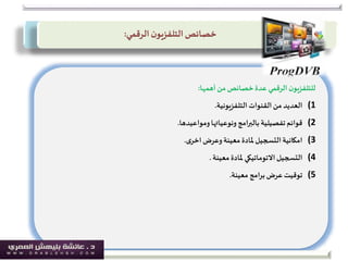 ‫أهمها‬‫من‬ ‫خصائص‬‫عدة‬ ‫الرقمي‬‫ن‬‫للتلفزيو‬:
(1‫القنوات‬‫من‬ ‫العديد‬‫التلفزيونية‬.
(2‫ونوعياتها‬ ‫بالبرامج‬ ‫تفصيلية‬‫قوائم‬‫ومواعيدها‬.
(3‫وعرض‬‫معينة‬ ‫ملادة‬‫التسجيل‬‫امكانية‬‫ى‬‫اخر‬.
(4‫معينة‬ ‫ملادة‬ ‫االتوماتيكي‬‫التسجيل‬.
(5‫برامج‬‫عرض‬‫توقيت‬‫معينة‬.
‫خصائص‬‫ن‬‫التلفزيو‬‫الرقمي‬:
 