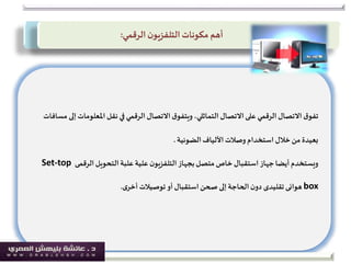 ‫ق‬‫تفو‬‫املعلومات‬ ‫نقل‬ ‫في‬‫الرقمي‬ ‫االتصال‬‫ق‬‫ويتفو‬ ،‫التماثلي‬ ‫االتصال‬‫على‬ ‫الرقمي‬ ‫االتصال‬‫مسافات‬ ‫إلى‬
‫الضوئية‬‫األلياف‬‫وصالت‬ ‫استخدام‬ ‫خالل‬‫من‬ ‫بعيدة‬.
‫التحويل‬‫علبة‬‫علية‬ ‫ن‬‫التلفزيو‬‫بجهاز‬‫متصل‬ ‫خاص‬‫استقبال‬ ‫جهاز‬‫أيضا‬‫ويستخدم‬‫الرقمى‬Set-top
box‫هوائى‬‫تقليدى‬‫ى‬‫أخر‬ ‫توصيالت‬‫أو‬‫استقبال‬‫صحن‬ ‫إلى‬‫الحاجة‬‫ن‬‫دو‬.
‫الرقمي‬‫ن‬‫التلفزيو‬‫مكونات‬ ‫أهم‬:
 