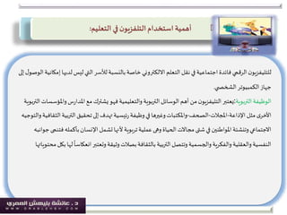 ‫ل‬‫ليس‬ ‫التي‬‫لألسر‬‫بالنسبة‬‫خاصة‬‫االلكتروني‬ ‫التعلم‬‫نقل‬‫في‬‫اجتماعية‬‫فائدة‬ ‫الرقمي‬‫ن‬‫للتليفزيو‬‫إلى‬‫ل‬‫الوصو‬‫إمكانية‬‫ديها‬
‫ي‬ ‫الشخص‬‫الكمبيوتر‬‫جهاز‬.
‫التربوية‬‫الوظيفة‬:‫وامل‬‫س‬‫ر‬‫املدا‬‫مع‬ ‫يشترك‬‫فهو‬‫والتعليمية‬ ‫التربوية‬ ‫الوسائل‬‫أهم‬ ‫من‬‫ن‬‫التليفزيو‬‫يعتبر‬‫التربوية‬‫ؤسسات‬
‫اإلذاعة‬ ‫مثل‬‫ى‬‫األخر‬-‫املجالت‬-‫الصحف‬-‫التربي‬‫تحقيق‬‫إلى‬‫تهدف‬‫ئيسية‬‫ر‬‫وظيفة‬‫في‬‫وغيرها‬‫واملكتبات‬‫والتوجيه‬‫الثقافية‬ ‫ة‬
‫بأكمل‬‫اإلنسان‬ ‫تشمل‬‫ألنها‬ ‫بوية‬‫ر‬‫ت‬‫عملية‬‫وهى‬ ‫الحياة‬‫مجاالت‬‫شتى‬‫في‬ ‫املواطنين‬‫وتنشئة‬‫االجتماعي‬‫جوانبه‬‫فتنمى‬‫ه‬
‫انعكاس‬‫وتعتبر‬‫وثيقة‬‫بصالت‬‫بالثقافة‬ ‫التربية‬‫وتتصل‬‫والجسمية‬‫والفكرية‬‫والعقلية‬‫النفسية‬‫محتوياتها‬‫بكل‬‫لها‬
ً
‫ا‬
‫استخدام‬ ‫أهمية‬‫ن‬‫التلفزيو‬‫التعليم‬ ‫في‬:
 