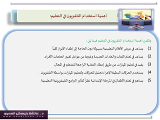 ‫يلي‬‫فيما‬ ‫التعليم‬‫في‬‫ن‬‫التلفزيو‬‫استخدام‬‫أهمية‬‫وتكمن‬:
(1
ً
‫كليا‬ ‫األنوار‬‫إطفاء‬‫إلى‬‫الحاجة‬‫ن‬‫دو‬ ‫بسهولة‬‫التعليمية‬‫األفالم‬‫عرض‬‫في‬‫يساعد‬.
(2‫اد‬‫ر‬‫األف‬‫اتجاهات‬‫تغيير‬ ‫عوامل‬ ‫من‬‫وغيرها‬ ‫الجديدة‬ ‫والعادات‬ ‫اللغات‬ ‫تعلم‬‫في‬ ‫يساعد‬.
(3‫املجال‬‫في‬ ‫للمتعلم‬‫اجعة‬‫ر‬‫ال‬‫التغذية‬‫إعطاء‬‫طريق‬ ‫عن‬ ‫ات‬‫ر‬‫املها‬‫تعليم‬‫في‬ ‫يفيد‬.
(4‫ن‬‫التلفزيو‬‫بواسطة‬‫ات‬‫ر‬‫املها‬‫ولتعليم‬‫للحركات‬‫تحليل‬‫اء‬‫ر‬‫إلج‬‫البطيئة‬‫الحركات‬‫يستخدم‬.
(5‫املرحلة‬‫في‬‫األطفال‬ ‫تعلم‬‫في‬ ‫يساهم‬‫اإلبتدائية‬‫التعلي‬‫التليفزيونية‬‫امج‬‫ر‬‫الب‬‫لتأثير‬
ً
‫ا‬‫ر‬‫نظ‬‫مية‬.
‫استخدام‬ ‫أهمية‬‫ن‬‫التلفزيو‬‫التعليم‬ ‫في‬:
 