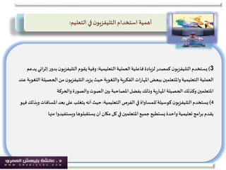 3)‫التعليمية‬ ‫العملية‬‫فاعلية‬ ‫لزيادة‬ ‫كمصدر‬ ‫ن‬‫التليفزيو‬‫يستخدم‬:‫ر‬‫بدو‬‫ن‬‫التليفزيو‬ ‫يقوم‬‫وفية‬‫يدعم‬ ‫إثرائي‬
‫الح‬‫من‬ ‫ن‬‫التليفزيو‬ ‫يزيد‬‫حيث‬‫واللغوية‬‫الفكرية‬ ‫ات‬‫ر‬‫املها‬‫ببعض‬ ‫واملتعلمين‬‫التعليمية‬ ‫العملية‬‫عند‬ ‫اللغوية‬‫صيلة‬
‫الحصيلة‬‫وكذلك‬ ‫املتعلمين‬‫ية‬‫ر‬‫املها‬‫والحركة‬‫ة‬‫ر‬‫والصو‬‫الصوت‬‫بين‬ ‫املصاحبة‬‫بفضل‬‫وذلك‬
4)‫التعليمية‬ ‫الفرص‬ ‫في‬ ‫للمساواة‬‫كوسيلة‬ ‫ن‬‫التليفزيو‬‫يستخدم‬:‫املس‬‫بعد‬‫على‬ ‫يتغلب‬ ‫أنه‬ ‫حيث‬‫فهو‬‫وبذلك‬ ‫افات‬
‫من‬ ‫ويستفيدوا‬ ‫يستقبلوها‬‫أن‬‫مكان‬‫كل‬ ‫في‬ ‫املتعلمين‬ ‫جميع‬ ‫يستطيع‬ ‫واحدة‬ ‫تعليمية‬‫برامج‬ ‫يقدم‬‫ها‬
‫استخدام‬ ‫أهمية‬‫ن‬‫التليفزيو‬‫التعليم‬ ‫في‬:
 