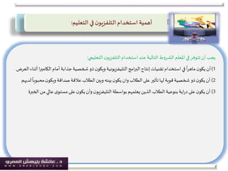 ‫يجب‬‫التعليمي‬‫ن‬‫التلفزيو‬‫استخدام‬‫عند‬ ‫التالية‬‫ط‬‫و‬‫الشر‬ ‫املعلم‬‫في‬‫تتوفر‬‫أن‬:
1)‫الك‬‫أمام‬‫جذابة‬‫شخصية‬ ‫ذو‬‫ن‬‫ويكو‬ ‫التليفزيونية‬‫امج‬‫ر‬‫الب‬‫إنتاج‬‫تقنيات‬‫استخدام‬‫في‬
ً
‫ا‬‫ر‬‫ماه‬‫ن‬‫يكو‬‫أن‬‫العرض‬‫أثناء‬ ‫ا‬‫ر‬‫امي‬.
2)‫م‬‫ن‬‫ويكو‬‫صداقة‬‫عالقة‬‫الطالب‬‫وبين‬ ‫بينه‬‫ن‬‫يكو‬‫وان‬‫الطالب‬‫على‬ ‫تأثير‬‫لها‬‫قوية‬‫شخصية‬ ‫ذو‬‫ن‬‫يكو‬‫أن‬‫لديهم‬
ً
‫حبوبا‬
3)‫م‬‫عالي‬‫ى‬‫مستو‬‫على‬‫ن‬‫يكو‬‫وأن‬ ‫ن‬‫التليفزيو‬‫بواسطة‬‫يعلمهم‬ ‫الذين‬‫الطالب‬‫بنوعية‬‫اية‬‫ر‬‫د‬‫على‬‫ن‬‫يكو‬‫أن‬‫ن‬‫الخبرة‬
‫استخدام‬ ‫أهمية‬‫ن‬‫التلفزيو‬‫التعليم‬ ‫في‬:
 