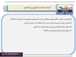 4)‫ات‬‫يقدمها‬ ‫التي‬‫للموضوعات‬‫ومتقنا‬‫العلمية‬ ‫مادته‬‫من‬
ً
‫متمكنا‬‫ن‬‫ويكو‬‫األكفاء‬‫املعلمين‬ ‫من‬‫ن‬‫يكو‬‫أن‬
ً
‫قانا‬‫كامال‬.
5)‫البرنامج‬ ‫مشاهدة‬‫أثناء‬‫الطالب‬‫انتباه‬ ‫تشتت‬‫قد‬ ‫والتي‬‫الجسيمة‬‫العيوب‬ ‫من‬‫الخلو‬
6)‫نقد‬‫ويتقبل‬ ‫العمل‬‫فريق‬‫ومع‬ ‫اآلخرين‬‫مع‬
ً
‫متعاونا‬‫ن‬‫يكو‬‫أن‬‫اآلخرين‬.
7)‫اج‬‫ر‬‫وإخ‬‫النطق‬‫في‬
ً
‫واضحا‬
ً
‫لبقا‬‫ن‬‫يكو‬‫أن‬‫األلفاظ‬.
‫استخدام‬ ‫أهمية‬‫ن‬‫التلفزيو‬‫التعليم‬ ‫في‬:
 