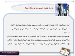 •‫الفضاء‬‫تياد‬‫ر‬‫ا‬ ‫ظل‬1957ً‫اود‬‫ر‬‫ي‬‫حلما‬‫اإلنسان،وفي‬‫ل‬‫اكتوبرتحو‬‫االتح‬ ‫أطلق‬‫حينما‬‫حقيقة‬‫إلى‬ ‫الحلم‬ ‫هذا‬‫اد‬
‫ا‬‫طريق‬ ‫عن‬‫االتصال‬‫وأصبح‬‫الخامسة‬‫االتصال‬‫ة‬‫ر‬‫ثو‬‫ببدء‬ ‫إيذانا‬ ً‫طريق‬‫صناعي‬‫قمر‬‫ل‬‫أو‬‫السوفيتي‬‫ألقمار‬
‫الصناعية‬.
•‫عام‬‫إلى‬‫االتصاالت‬‫اض‬‫ر‬‫ألغ‬‫األقمار‬‫استخدام‬‫يخ‬‫ر‬‫تا‬‫ويرجع‬1962‫باسم‬‫صناعي‬‫قمر‬‫ل‬‫أو‬ ‫بث‬‫بعد‬‫م‬‫تلستار‬‫والذي‬
‫الصناعي‬ ‫القمر‬ ‫إطالق‬ ‫تم‬ ‫ذلك‬‫وبعد‬،‫ضخمة‬ ‫هوائيات‬‫إقامة‬ ‫يق‬‫ر‬‫ط‬ ‫عن‬ ‫به‬‫االتصال‬ ‫تم‬(‫سينكوم‬2)‫عام‬1963،‫م‬
‫عام‬‫وفي‬1967‫أقمار‬ ‫من‬‫الثاني‬ ‫الجيل‬ ‫إطالق‬ ‫تم‬‫م‬(‫انتلسات‬)‫عا‬ ‫العربي‬ ‫الصناعي‬‫القمر‬‫إلى‬‫باإلضافة‬ ،‫م‬1985‫م‬.
ً
‫ثامنا‬:‫الصناعية‬‫األقمار‬Satellites:
 
