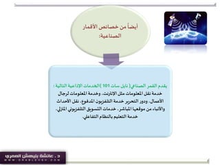 ‫األقمار‬‫خصائص‬ ‫من‬
ً
‫أيضا‬
‫الصناعية‬:
‫الصناعي‬ ‫القمر‬ ‫يقدم‬(‫سات‬‫نايل‬101)‫التالية‬‫اإلذاعية‬‫الخدمات‬:
‫لرجال‬‫املعلومات‬‫وخدمة‬ ،‫اإلنترنت‬‫مثل‬‫املعلومات‬ ‫نقل‬‫خدمة‬
‫األحداث‬ ‫نقل‬،‫املدفوع‬‫ن‬‫التلفزيو‬‫خدمة‬‫التحرير‬‫ر‬‫ودو‬،‫األعمال‬
‫امل‬‫التلفزيوني‬‫التسويق‬‫خدمات‬،‫املباشر‬‫موقعها‬ ‫من‬‫واألنباء‬،‫نزلي‬
‫التفاعلي‬‫بالنظام‬‫التعليم‬‫خدمة‬.
 