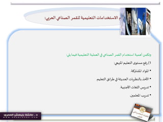 ‫يلي‬‫فيما‬‫التعليمية‬‫العملية‬‫في‬ ‫الصناعي‬‫القمر‬‫استخدام‬‫أهمية‬‫وتكمن‬:
1)‫فع‬‫ر‬‫املنهجي‬‫التعليم‬‫ى‬‫مستو‬:
•‫املواد‬‫املشتركة‬.
•‫األخذ‬‫التعليم‬‫ائق‬‫ر‬‫ط‬‫في‬ ‫الحديثة‬‫بالنظريات‬.
•‫يس‬‫ر‬‫تد‬‫األجنبية‬ ‫اللغات‬.
•‫يب‬‫ر‬‫تد‬‫املعلمين‬.
‫أهم‬‫ال‬ ‫الصناعي‬‫للقمر‬ ‫التعليمية‬ ‫االستخدامات‬‫عربي‬:
 