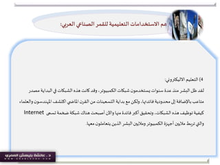 4)‫التعليم‬‫االليكتروني‬:
‫لقد‬‫البد‬‫في‬‫الشبكات‬‫هذه‬‫كانت‬‫وقد‬،‫الكمبيوتر‬‫شبكات‬‫ن‬‫يستخدمو‬ ‫سنوات‬ ‫عدة‬ ‫منذ‬‫البشر‬‫ظل‬‫مصدر‬ ‫اية‬
‫امل‬‫اكتشف‬‫ي‬ ‫املاض‬‫ن‬‫القر‬ ‫من‬‫التسعينات‬‫بداية‬‫مع‬‫ولكن‬،‫فائدتها‬‫محدودية‬‫إلى‬‫باإلضافة‬‫متاعب‬‫والعلماء‬‫ن‬‫هندسو‬
‫تسمى‬‫ضخمة‬‫شبكة‬ ‫هناك‬‫أصبحت‬‫واآلن‬ ‫منها‬‫فائدة‬‫أكبر‬‫وتحقيق‬،‫الشبكات‬ ‫هذه‬‫توظيف‬‫كيفية‬Internet
‫معها‬‫ن‬‫يتعاملو‬ ‫الذين‬‫البشر‬‫وماليين‬‫الكمبيوتر‬‫أجهزة‬‫ماليين‬‫تربط‬‫والتي‬.
‫أهم‬‫ال‬ ‫الصناعي‬‫للقمر‬ ‫التعليمية‬ ‫االستخدامات‬‫عربي‬:
 