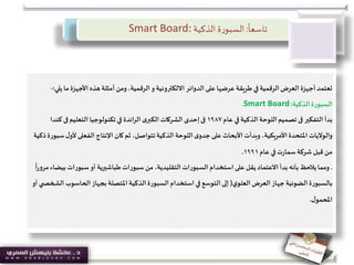 ً
‫تاسعا‬:‫ة‬‫ر‬‫السبو‬‫الذكية‬Smart Board:
‫ي‬‫ما‬‫األجهزة‬ ‫هذه‬ ‫أمثلة‬ ‫ومن‬ ،‫الرقمية‬‫و‬ ‫االلكترونية‬ ‫الدوائر‬ ‫على‬ ‫عرضها‬ ‫طريقة‬ ‫في‬ ‫الرقمية‬‫العرض‬ ‫أجهزة‬‫تعتمد‬‫لي‬:-
‫الذكية‬‫السبورة‬:Smart Board.
‫التفكير‬ ‫بدأ‬‫فى‬‫عام‬ ‫في‬ ‫الذكية‬ ‫اللوحة‬‫تصميم‬١٩٨٧‫فى‬‫التعليم‬ ‫تكنولوجيا‬ ‫في‬ ‫ائدة‬‫ر‬‫ال‬ ‫ى‬‫الكبر‬ ‫الشركات‬ ‫إحدى‬‫فى‬‫كند‬‫ا‬
‫اإلنتاج‬ ‫كان‬ ‫ثم‬ ،‫تتواصل‬‫الذكية‬ ‫اللوحة‬ ‫ى‬‫جدو‬ ‫على‬ ‫األبحاث‬ ‫وبدأت‬ ،‫األمريكية‬ ‫املتحدة‬ ‫والواليات‬‫الفعلى‬‫ألو‬‫ذكية‬‫سبورة‬‫ل‬
‫عام‬ ‫في‬ ‫ت‬‫ر‬‫سما‬‫شركة‬‫قبل‬ ‫من‬١٩٩١.
.‫ب‬ ‫سبورات‬‫أو‬ ‫طباشيرية‬ ‫سبورات‬ ‫من‬ ،‫التقليدية‬ ‫السبورات‬ ‫استخدام‬‫على‬ ‫يقل‬‫االعتماد‬ ‫بدأ‬ ‫بأنه‬ ‫يالحظ‬‫ومما‬
ً
‫ا‬‫ر‬‫مرو‬‫يضاء‬
‫ي‬‫العلو‬‫العرض‬ ‫جهاز‬‫الضوئية‬‫بالسبورة‬(‫الحاسو‬‫بجهاز‬ ‫املتصلة‬ ‫الذكية‬‫السبورة‬ ‫استخدام‬ ‫في‬‫التوسع‬ ‫إلى‬‫أو‬ ‫ي‬ ‫الشخص‬ ‫ب‬
‫ل‬‫املحمو‬.
 