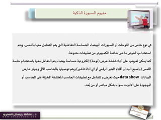 ‫مفهوم‬‫ة‬‫ر‬‫السبو‬‫الذكية‬
‫بالل‬‫معها‬‫التعامل‬ ‫يتم‬‫التي‬‫التفاعلية‬‫الحساسة‬‫البيضاء‬‫ات‬‫ر‬‫السبو‬‫أو‬ ‫اللوحات‬‫من‬ ‫خاص‬‫نوع‬‫هي‬‫ويتم‬ ،‫مس‬
‫متنوعة‬ ‫تطبيقات‬‫من‬ ‫الكمبيوتر‬‫شاشة‬‫على‬‫ما‬‫لعرض‬‫استخدامها‬.
‫كما‬‫أنها‬‫على‬ ‫تعريفها‬ ‫يمكن‬:‫عرض‬‫شاشة‬(‫لوحة‬)‫باس‬‫معها‬‫التعامل‬ ‫يتم‬ ‫بيضاء‬‫حساسة‬ ‫إلكترونية‬‫حاسة‬‫تخدام‬
‫اللمس‬(‫تأشير‬ ‫أداة‬‫أي‬‫أو‬ ‫الرقمي‬‫الحبر‬‫أقالم‬‫أو‬ ‫اليد‬‫بإصبع‬)‫وجهاز‬ ‫اآللي‬‫بالحاسب‬ ‫توصيلها‬‫ويتم‬‫ض‬‫ر‬‫عا‬
‫البيانات‬data show‫أ‬‫الحاسب‬‫على‬ ‫املخزنة‬ ‫املختلفة‬‫الحاسب‬ ‫تطبيقات‬‫مع‬‫تتفاعل‬‫و‬ ‫تعرض‬ ‫حيث‬‫و‬
‫عد‬ُ‫ب‬‫من‬‫أو‬‫مباشر‬ ‫بشكل‬‫سواء‬ ‫االنترنت‬‫على‬ ‫املوجودة‬.
 