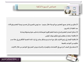 ‫خصائص‬‫الذكية‬ ‫ة‬‫ر‬‫السبو‬:
1)‫تمكن‬‫التعل‬ ‫نوعية‬‫تحسين‬ ‫إلى‬‫ة‬‫ر‬‫بالضرو‬ ‫يؤدي‬ ‫مما‬ ، ‫عرضها‬ ‫خالل‬ ‫الوسيلة‬ ‫مع‬‫املتعلمين‬‫جميع‬ ‫تفاعل‬ ‫من‬‫األداء‬‫فع‬‫ر‬‫و‬‫م‬
‫بين‬‫ر‬‫املتد‬ ‫أو‬‫الطلبة‬ ‫عند‬.
2)‫ة‬‫ر‬‫استثا‬‫لكونها‬ ‫للتعلم‬ ‫حاجته‬ ‫وإشباع‬ ‫املتعلم‬ ‫اهتمام‬‫تعرضاملادة‬‫وجذابة‬ ‫ومشوقة‬ ‫مثيرة‬ ‫بأساليب‬
3)‫إمكانية‬‫أوفيس‬ ‫مايكروسوفت‬ ‫امج‬‫ر‬‫ب‬‫معظم‬ ‫استخدام‬.
4)‫إمكانية‬‫اإللكترون‬‫العلمية‬ ‫املادة‬ ‫إثراء‬ ‫في‬ ‫مباشر‬‫بشكل‬ ‫يسهم‬ ‫مما‬ ‫حرية‬ ‫بكل‬ ‫االنترنت‬ ‫امج‬‫ر‬‫ب‬ ‫في‬‫اإلبحار‬‫عدم‬ ‫حالة‬‫في‬ ‫ي‬
‫باملحيط‬ ‫التواجد‬ ‫من‬ ‫تمكنهم‬
5)‫تستخدم‬‫االن‬ ‫خالل‬ ‫من‬ ‫التواصل‬ ‫وفي‬‫العمل‬‫ش‬‫ر‬‫وو‬ ‫والندوات‬ ‫واملؤتمرات‬ ‫االجتماعات‬ ‫وفي‬ ‫ي‬ ‫اس‬‫ر‬‫الد‬‫الصف‬ ‫في‬‫ترنت‬.
 