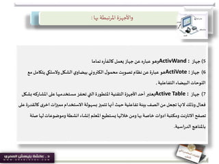 ‫بها‬ ‫املرتبطة‬‫واألجهزة‬:
5)‫جهاز‬ActivWand :‫يعمل‬ ‫جهاز‬‫عن‬ ‫ه‬‫ر‬‫عبا‬‫وهو‬‫ه‬‫ر‬‫كالفأ‬‫تماما‬
6)‫جهاز‬ActiVote :‫يتكامل‬‫والسلكي‬‫الشكل‬‫ي‬‫بيضاو‬ ‫الكتروني‬‫ل‬‫محمو‬ ‫تصويت‬‫نظام‬‫عن‬‫ة‬‫ر‬‫عبا‬ ‫هو‬‫مع‬
‫التفاعلية‬ ‫البيضاء‬ ‫اللوحات‬,
7)‫جهاز‬Active Table :‫على‬‫مستخدميها‬ ‫تحفز‬‫التي‬‫ة‬‫ر‬‫املتطو‬‫التقنية‬ ‫األجهزة‬‫أحد‬ ‫يعتبر‬‫املشار‬‫كه‬‫بشكل‬
‫وذلك‬‫فعال‬‫النها‬‫ى‬‫اخر‬ ‫مميزات‬‫االستخدام‬‫بسهولة‬ ‫تتميز‬‫أنها‬ ‫حيث‬‫تفاعلية‬‫بيئة‬‫الصف‬‫من‬‫تجعل‬‫على‬‫ة‬‫ر‬‫كالقد‬
‫ل‬‫وموضوعات‬ ‫انشطة‬ ‫إنشاء‬ ‫املعلم‬‫يستطيع‬ ‫خاللها‬‫ومن‬‫بها‬‫خاصة‬ ‫ادوات‬‫ومكتبة‬ ‫االنترنت‬ ‫تصفح‬‫صلة‬ ‫ها‬
‫اسية‬‫ر‬‫الد‬‫باملناهج‬.
 