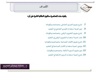 ‫األهداف‬
.7‫ومكوناته‬ ‫وخصائصه‬ ،‫التفاعلي‬‫الفيديو‬ ‫مفهوم‬‫تشرح‬.
.8‫التعليم‬ ‫في‬ ‫التفاعلي‬‫الفيديو‬ ‫استخدام‬‫أهمية‬ ‫تبين‬.
.9‫ومكوناته‬ ‫وخصائصه‬ ،‫الرقمي‬‫ن‬‫التلفزيو‬ ‫مفهوم‬‫تشرح‬.
.10‫التعليم‬ ‫في‬‫الرقمي‬ ‫ن‬‫التلفزيو‬ ‫استخدام‬‫أهمية‬ ‫تعدد‬.
.11‫ومكوناتها‬ ‫وخصائصها‬ ،‫الصناعية‬‫األقمار‬ ‫مفهوم‬‫تشرح‬.
.12‫التعليم‬ ‫في‬‫الصناعية‬‫األقمار‬ ‫استخدام‬‫أهمية‬ ‫توضح‬.
.13‫ومكوناتها‬ ‫وخصائصها‬ ،‫الذكية‬‫السبورة‬ ‫مفهوم‬ ‫تبين‬.
.14‫التعليم‬ ‫في‬ ‫الذكية‬‫السبورة‬ ‫استخدام‬ ‫أهمية‬‫تشرح‬.
 