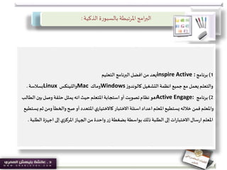 ‫الذكية‬ ‫ة‬‫ر‬‫بالسبو‬ ‫املرتبطة‬‫امج‬‫ر‬‫الب‬:
1)‫برنامج‬inspire Active :‫التعليم‬ ‫البرنامج‬‫افضل‬‫من‬ ‫يعد‬
‫التشغيل‬ ‫انظمة‬ ‫جميع‬‫مع‬ ‫يعمل‬‫والتعلم‬‫ز‬‫كالوندو‬Windows‫وماك‬Mac‫واللينكس‬Linux‫بسالسة‬.
2)‫برنامج‬Active Engage:‫الط‬ ‫بين‬‫وصل‬ ‫حلقة‬‫يمثل‬ ‫انه‬‫حيث‬ ‫املتعلم‬‫استجابة‬‫أو‬ ‫تصويت‬‫نظام‬‫هو‬‫الب‬
‫ومن‬‫والخطأ‬‫صح‬‫أو‬ ‫املتعدد‬‫ي‬‫كاالختيار‬ ‫االختبار‬‫اسئلة‬‫اعداد‬ ‫املعلم‬‫يستطيع‬‫خالله‬‫فمن‬ ‫واملعلم‬‫يستطيع‬ ‫ثم‬
‫ال‬ ‫اجهزة‬ ‫إلى‬‫ي‬‫املركز‬‫الجهاز‬‫من‬ ‫واحدة‬‫ر‬‫ز‬‫بضغطة‬‫بواسطة‬‫ذلك‬‫الطلبة‬ ‫إلى‬ ‫ات‬‫ر‬‫االختبا‬‫سال‬‫ر‬‫ا‬ ‫املعلم‬‫طلبة‬.
 