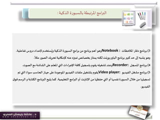 ‫الذكية‬ ‫ة‬‫ر‬‫بالسبو‬ ‫املرتبطة‬‫امج‬‫ر‬‫الب‬:
3)‫برنامج‬‫املالحظات‬ ‫دفتر‬Notebook :‫تفاعلية‬ ‫دروس‬ ‫إلعداد‬‫ستخدم‬ُ‫وي‬ ‫الذكية‬‫السبورة‬ ‫برامج‬ ‫من‬ ‫برنامج‬ ‫أهم‬‫وهو‬،
‫مث‬‫الصور‬ ‫تحريك‬ ‫كإمكانية‬ ‫عنه‬ ‫تميزه‬ ‫بخصائص‬‫يمتاز‬‫لكنه‬‫بوينت‬‫ر‬‫الباو‬ ‫برنامج‬‫كبير‬ ‫حد‬ ‫إلى‬‫يشبه‬‫وهو‬
ً
‫ال‬.
4)‫برنامج‬‫املسجل‬Recorder:‫الصوت‬ ‫مع‬ ‫الشاشة‬ ‫على‬ ‫املعلم‬‫التي‬ ‫اءات‬‫ر‬‫اإلج‬ ‫كافة‬ ‫بتسجيل‬ ‫يقوم‬‫تشغيله‬ ‫وعند‬.
5)‫برنامج‬‫الفيديو‬‫مشغل‬Video player:‫ت‬ ‫التي‬ ً‫سواء‬ ‫الحاسب‬‫جهاز‬ ‫على‬ ‫املوجودة‬‫الفيديو‬ ‫ملفات‬‫بتشغيل‬ ‫يقوم‬‫م‬
‫البرنامج‬ ‫يتيح‬‫كما‬ ،‫التعليمية‬ ‫البرامج‬‫أو‬ ‫اإلنترنت‬ ‫من‬‫حفظها‬‫التي‬ ‫أو‬ ‫نفسها‬‫السبورة‬ ‫خالل‬ ‫من‬ ‫تسجيلها‬‫ق‬‫فو‬ ‫الرسم‬‫و‬ ‫الكتابة‬
‫الفيديو‬.
 