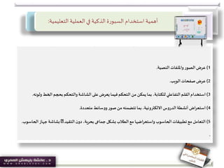 ‫التعليمية‬ ‫العملية‬‫في‬ ‫الذكية‬ ‫ة‬‫ر‬‫السبو‬‫استخدام‬‫أهمية‬:
1)‫النصية‬ ‫وامللفات‬‫الصور‬‫عرض‬.
2)‫عرض‬‫الويب‬ ‫صفحات‬.
3)‫استخدام‬‫الخط‬ ‫بحجم‬‫والتحكم‬ ‫الشاشة‬ ‫على‬‫يعرض‬ ‫فيما‬‫التحكم‬ ‫من‬ ‫يمكن‬‫بما‬ ،‫للكتابة‬‫التفاعلي‬‫القلم‬‫ولونه‬.
4)‫اض‬‫ر‬‫استع‬‫متعددة‬ ‫ووسائط‬‫صور‬ ‫من‬‫تتضمنه‬‫بما‬ ،‫االلكترونية‬ ‫الدروس‬‫أنشطة‬.
5)‫التعامل‬‫بشكل‬ ‫الطالب‬‫مع‬ ‫واستعراضها‬ ‫الحاسوب‬‫تطبيقات‬‫مع‬‫جماعى‬‫التقيد‬‫ن‬‫دو‬ ،‫بحرية‬‫ا‬‫جهاز‬ ‫بشاشة‬‫لحاسوب‬.
.
 