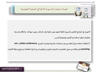 ‫التعليمية‬ ‫العملية‬‫في‬ ‫الذكية‬ ‫ة‬‫ر‬‫السبو‬‫استخدام‬‫أهمية‬:
6)‫يوجد‬‫مثل‬ ‫جاهزة‬‫صور‬ ‫ى‬‫تحو‬ ‫مكتبة‬‫بالسبورة‬ ‫الخاص‬ ‫البرنامج‬ ‫في‬:‫هندسي‬ ‫وأشكال‬ ،‫حيوانات‬‫وصور‬ ،‫ائط‬‫ر‬‫خ‬،‫ة‬
‫س‬‫ر‬‫للد‬ ‫توضيحية‬‫كصور‬ ‫استخدامها‬ ‫يمكن‬ ‫وخلفيات‬.
7)‫الفيديو‬ ‫مؤتمرات‬ ‫خاصية‬ ‫باستخدام‬‫بعد‬ ‫عن‬‫التعلم‬ ‫في‬ ‫استخدامها‬ ‫إمكانية‬video conference‫أو‬net
meeting‫والتى‬‫شب‬ ‫طريق‬ ‫عن‬‫املختلفة‬ ‫ل‬‫الدو‬ ‫بين‬ ‫واملؤتمرات‬ ‫والورش‬ ‫والندوات‬ ‫املحاضرات‬‫عرض‬ ‫من‬ ‫تمكننا‬‫االنترنت‬ ‫كة‬.
 