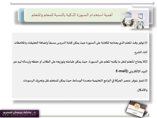 ‫واملتعل‬ ‫للمعلم‬ ‫بالنسبة‬ ‫الذكية‬ ‫ة‬‫ر‬‫السبو‬‫استخدام‬ ‫أهمية‬‫م‬
1)‫توفير‬‫التعل‬ ‫وإضافة‬
ً
‫مسبقا‬ ‫الدروس‬ ‫كتابة‬ ‫يمكن‬ ‫حيث‬‫السبورة‬‫على‬ ‫للكتابة‬ ‫يحتاجه‬ ‫الذي‬ ‫املعلم‬‫وقت‬‫واملالحظات‬ ‫يقات‬
‫الشرح‬ ‫أثناء‬.
2)‫ال‬‫حفظ‬ ‫أو‬ ‫الطالب‬ ‫على‬‫وتوزيعه‬ ‫طباعته‬ ‫يمكن‬‫حيث‬،‫السبورة‬ ‫على‬‫املعلم‬ ‫يكتبه‬ ‫ما‬‫لنقل‬‫املتعلم‬ ‫يحتاج‬‫عبر‬‫لهم‬ ‫ساله‬‫ر‬‫وإ‬‫ه‬
‫اإللكتروني‬ ‫البريد‬(E-mail)
3)‫تتميز‬‫ا‬‫وتحريك‬ ‫نقل‬‫للمتعلم‬ ‫يمكن‬ ‫حيث‬ ‫الوسائط‬ ‫متعددة‬‫التعليمية‬ ‫امج‬‫ر‬‫الب‬ ‫في‬ ‫الحركة‬‫عنصر‬ ‫بتوفر‬‫لرسومات‬
‫واألشكال‬.
 