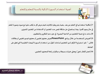 ‫واملتعل‬ ‫للمعلم‬ ‫بالنسبة‬ ‫الذكية‬ ‫ة‬‫ر‬‫السبو‬‫استخدام‬ ‫أهمية‬‫م‬
7)‫إمكانية‬‫ص‬ ‫مع‬ ‫عليها‬ ‫يكتب‬ ‫ما‬ ‫كل‬‫عرض‬‫فيتم‬ ‫باإلنترنت‬‫بطها‬‫ر‬‫يتم‬‫بحيث‬ ،‫بعد‬‫عن‬‫التعلم‬ ‫في‬ ‫استخدامها‬‫املعلم‬‫وصورة‬ ‫وت‬
‫املتميزين‬‫املعلمين‬ ‫من‬ ‫االستفادة‬‫أو‬ ‫املعلمين‬ ‫عدد‬ ‫نقص‬ ‫مشكلة‬ ‫حل‬‫في‬‫يساهم‬ ‫وهذا‬ ،‫ا‬‫ر‬‫كامي‬ ‫وجود‬ ‫حال‬‫في‬.
8)‫تنمية‬ ‫في‬ ‫ت‬ ‫ساعد‬‫واملنطقيين‬ ‫املفكرين‬‫دعم‬ ‫حين‬ ‫في‬ ،‫البصرية‬ ‫الناحية‬ ‫من‬‫املتعلمين‬.
9)‫العروض‬‫برنامج‬ ‫خالل‬‫من‬ ‫املستخدمة‬PowerPoint‫بطاقات‬‫أو‬‫تعليمي‬ ‫فيديو‬ ‫ى‬‫محتو‬‫أو‬‫تعليمي‬ ‫ى‬‫محتو‬‫لعرض‬
،‫فالش‬."‫لدى‬ ‫التركيز‬ ‫ية‬‫ر‬‫استمرا‬ ‫تثير‬‫املتعلمين‬‫التقليدي‬‫البيضاء‬‫السبورة‬ ‫استخدام‬ ‫من‬ ‫ل‬‫أطو‬ ‫لساعات‬‫على‬‫تعلق‬ ‫التي‬ ‫ة‬
‫الحائط‬.
10)‫تعمل‬‫ذهني‬‫كإطار‬"‫التعليمي‬‫ى‬‫للمحتو‬‫ائعة‬‫ر‬ ‫و‬‫مبتكرة‬‫و‬‫بسيطة‬ ‫ات‬‫ر‬‫خيا‬‫ويعطي‬.
 