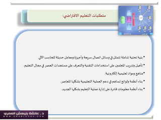 ‫التعليم‬ ‫متطلبات‬‫ي‬ ‫االفتراض‬:
•‫اآللي‬‫للحاسب‬‫حديثة‬‫ومعامل‬‫وأجهزة‬ ‫سريعة‬‫اتصال‬‫وسائل‬‫في‬ ‫تتمثل‬‫شاملة‬‫تحتية‬‫بنية‬.
•‫مج‬‫في‬ ‫العصر‬‫مستجدات‬‫على‬‫والتعرف‬ ‫التقنية‬‫استخدامات‬‫على‬ ‫املعلمين‬‫يب‬‫ر‬‫وتد‬ ‫تأهيل‬‫التعليم‬‫ال‬.
•‫إلكترونية‬‫تعليمية‬ ‫ومواد‬ ‫مناهج‬.
•‫املعاصر‬ ‫بشكلها‬‫التعليمية‬‫العملية‬ ‫دعم‬‫في‬‫تساهم‬‫ولوائح‬‫أنظمة‬ ‫بناء‬.
•‫الجديد‬‫بشكلها‬ ‫التعليم‬‫عملية‬ ‫ة‬‫ر‬‫إدا‬‫على‬‫ة‬‫ر‬‫قاد‬ ‫معلومات‬‫أنظمة‬‫بناء‬.
 