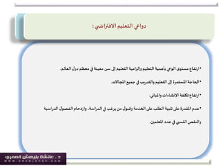 •‫العالم‬‫ل‬‫دو‬‫معظم‬ ‫في‬‫معينة‬ ‫سن‬‫إلى‬‫التعليم‬ ‫امية‬‫ز‬‫وإل‬‫التعليم‬ ‫بأهمية‬‫الوعي‬ ‫ى‬‫مستو‬ ‫تفاع‬‫ر‬‫ا‬.
•‫املجاالت‬‫جميع‬ ‫في‬‫يب‬‫ر‬‫والتد‬‫التعليم‬ ‫إلى‬‫املستمرة‬ ‫الحاجة‬.
•‫واملباني‬ ‫اإلنشاءات‬‫تكلفة‬ ‫تفاع‬‫ر‬‫ا‬.
•‫اسي‬‫ر‬‫الد‬‫ل‬‫الفصو‬ ‫دحام‬‫ز‬‫وا‬ ،‫اسة‬‫ر‬‫الد‬ ‫في‬ ‫يرغب‬ ‫من‬‫ل‬‫وقبو‬ ‫الخدمة‬‫على‬ ‫الطلب‬ ‫تلبية‬ ‫على‬‫ة‬‫ر‬‫املقد‬ ‫عدم‬‫ة‬
‫املعلمين‬ ‫عدد‬ ‫في‬ ‫النسبي‬‫والنقص‬.
‫التعليم‬ ‫دواعي‬‫ي‬ ‫االفتراض‬:
 