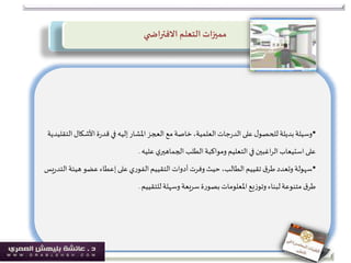 ‫ي‬ ‫االفتراض‬ ‫التعلم‬‫مميزات‬
•‫األشكال‬‫ة‬‫ر‬‫قد‬‫في‬‫إليه‬‫املشار‬‫العجز‬‫مع‬‫خاصة‬،‫العلمية‬‫جات‬‫ر‬‫الد‬‫على‬‫ل‬‫للحصو‬‫بديلة‬‫وسيلة‬‫التقليدية‬
‫ي‬‫الجماهير‬ ‫الطلب‬‫ومواكبة‬ ‫التعليم‬‫في‬ ‫اغبين‬‫ر‬‫ال‬‫استيعاب‬‫على‬‫عليه‬.
•‫هيئ‬‫عضو‬‫إعطاء‬‫على‬‫ي‬‫ر‬‫الفو‬‫التقييم‬‫أدوات‬‫وفرت‬‫حيث‬ ،‫الطالب‬‫تقييم‬ ‫ق‬‫طر‬‫وتعدد‬ ‫سهولة‬‫يس‬‫ر‬‫التد‬‫ة‬
‫وسهلة‬ ‫سريعة‬‫ة‬‫ر‬‫بصو‬‫املعلومات‬‫يع‬‫ز‬‫وتو‬ ‫لبناء‬‫متنوعة‬ ‫ق‬‫طر‬‫للتقييم‬.
 