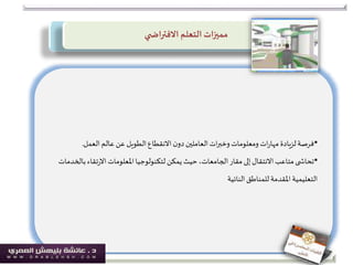 ‫ي‬ ‫االفتراض‬ ‫التعلم‬‫مميزات‬
•‫العمل‬‫عالم‬ ‫عن‬ ‫الطويل‬‫االنقطاع‬‫ن‬‫دو‬‫العاملين‬‫ات‬‫ر‬‫وخب‬‫ومعلومات‬ ‫ات‬‫ر‬‫مها‬ ‫لزيادة‬‫فرصة‬.
•‫با‬‫تقاء‬‫ر‬‫اال‬‫املعلومات‬‫لتكنولوجيا‬‫يمكن‬‫حيث‬،‫الجامعات‬‫مقار‬‫إلى‬‫االنتقال‬‫متاعب‬‫ى‬ ‫تحاش‬‫لخدمات‬
‫النائية‬‫للمناطق‬ ‫املقدمة‬‫التعليمية‬
 